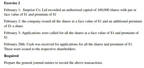 Exercise 2
February 1: Surprise Co. Ltd recorded an authorized capital of 100,000 shares with par or
face value of $1 and premium of $1
February 2: the company issued all the shares at a face value of $1 and an additional premium
of $1 a share.
February 3: Applications were called for all the shares at a face value of $1 and premium of
$1
February 28th: Cash was received for applications for all the shares and premium of $1.
These were issued to the respective shareholders.
Required
Prepare the general journal entries to record the above transactions.