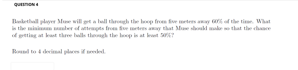 QUESTION 4
Basketball player Muse will get a ball through the hoop from five meters away 60% of the time. What
is the minimum number of attempts from five meters away that Muse should make so that the chance
of getting at least three balls through the hoop is at least 50%?
Round to 4 decimal places if needed.