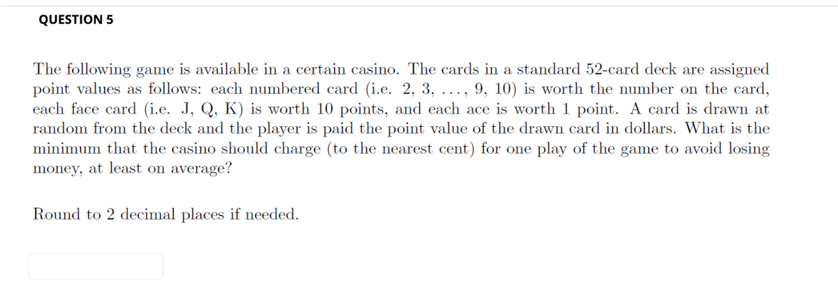 QUESTION 5
The following game is available in a certain casino. The cards in a standard 52-card deck are assigned
point values as follows: each numbered card (i.e. 2, 3, ..., 9, 10) is worth the number on the card,
each face card (i.e. J, Q, K) is worth 10 points, and each ace is worth 1 point. A card is drawn at
random from the deck and the player is paid the point value of the drawn card in dollars. What is the
minimum that the casino should charge (to the nearest cent) for one play of the game to avoid losing
money, at least on average?
Round to 2 decimal places if needed.