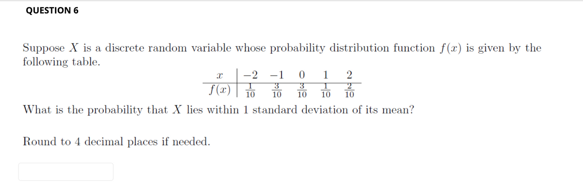 QUESTION 6
Suppose X is a discrete random variable whose probability distribution function f(x) is given by the
following table.
x
2
-1
3
0 1
1
1
3
2
f(x) 10 10 10 10 10
What is the probability that X lies within 1 standard deviation of its mean?
Round to 4 decimal places if needed.
-2