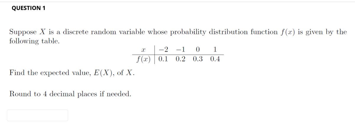 QUESTION 1
Suppose X is a discrete random variable whose probability distribution function f(x) is given by the
following table.
Find the expected value, E(X), of X.
Round to 4 decimal places if needed.
-2 -1 0 1
0.2 0.3
0.4
X
f(x) 0.1