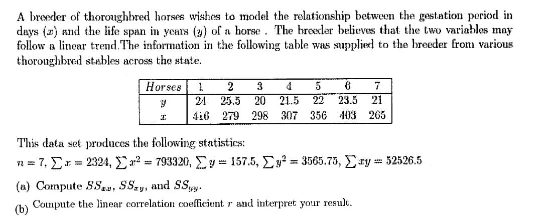 A breeder of thoroughbred horses wishes to model the relationship between the gestation period in
days (a) and the life span in years (y) of a horse. The breeder believes that the two variables may
follow a linear trend. The information in the following table was supplied to the breeder from various
thoroughbred stables across the state.
Horses
2
4
6
24
25.5
20
21.5
22
23.5
21
416
279 298
307
356 403
265
This data set produces the following statistics:
= 7, E:
2324, Ea2 = 793320, Ey 157.5, Ey = 3565.75, Ey= 52526.5
(a) Compute SSea, SSay, and SSy.
Compute the linear correlation coefficient r and interpret your result.
(b)
