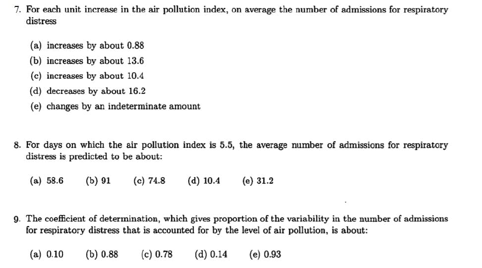 7. For each unit increase in the air pollution index, on average the number of admissions for respiratory
distress
(a) increases by about 0.88
(b) increases by about 13.6
(c) increases by about 10.4
(d) decreases by about 16.2
(e) changes by an indeterminate amount
8. For days on which the air pollution index is 5.5, the average number of admissions for respiratory
distress is predicted to be about:
(a) 58.6
(b) 91
(c) 74.8
(d) 10.4
(e) 31.2
9. The coefficient of determination, which gives proportion of the variability in the number of admissions
for respiratory distress that is accounted for by the level of air pollution, is about:
(a) 0.10
(b) 0.88
(c) 0.78
(d) 0.14
(e) 0.93
