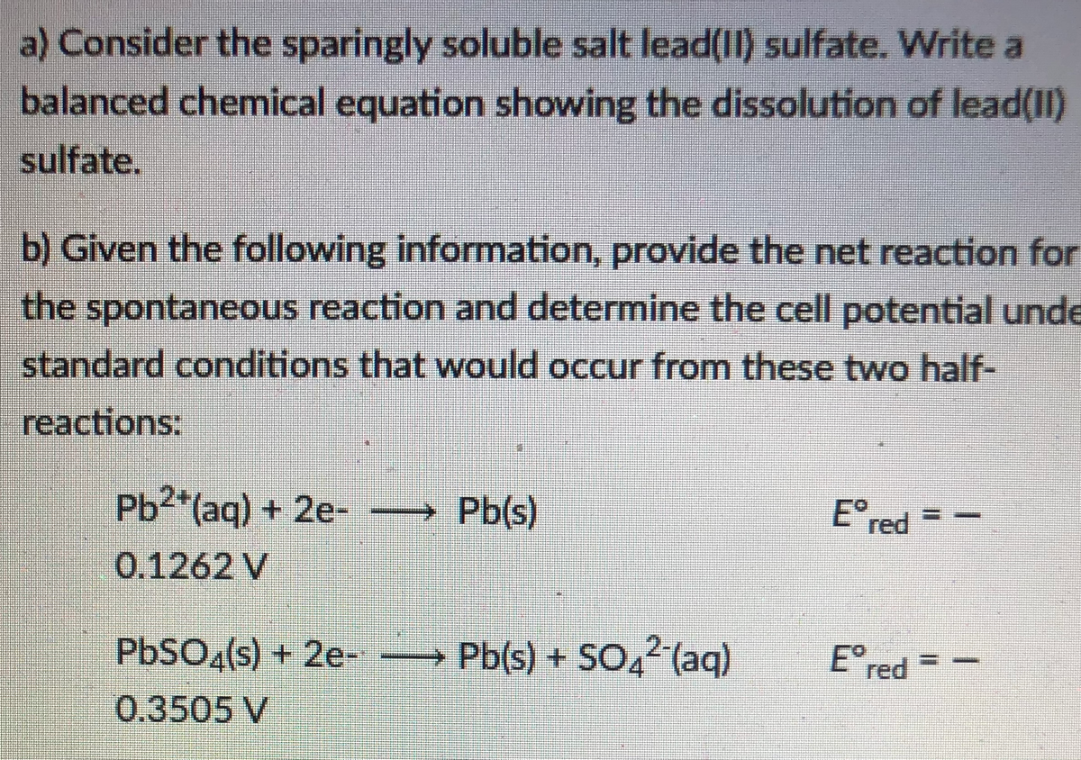 a) Consider the sparingly soluble salt lead(II) sulfate. Write a
balanced chemical equation showing the dissolution of lead(II)
sulfate.
b) Given the following information, provide the net reaction for
the spontaneous reaction and determine the cell potential unde
standard conditions that would occur from these two half-
reactions:
Ered
Pb2*(aq) + 2e-
→ Pb(s)
0.1262 V
PBSO«(s) + 2e-
Pb(s) + SO,2 (aq)
Ered
0.3505 V
