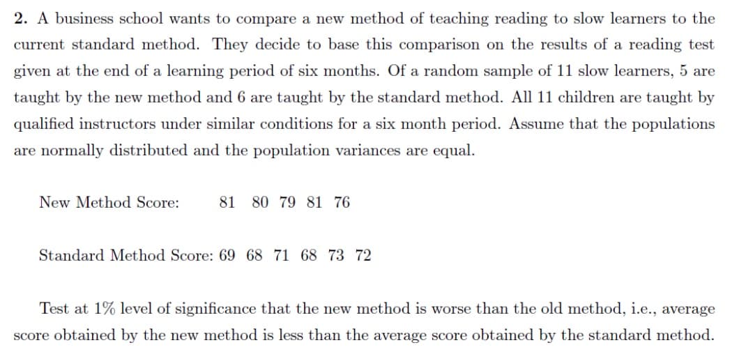 2. A business school wants to compare a new method of teaching reading to slow learners to the
current standard method. They decide to base this comparison on the results of a reading test
given at the end of a learning period of six months. Of a random sample of 11 slow learners, 5 are
taught by the new method and 6 are taught by the standard method. All 11 children are taught by
qualified instructors under similar conditions for a six month period. Assume that the populations
are normally distributed and the population variances are equal.
New Method Score:
81 80 79 81 76
Standard Method Score: 69 68 71 68 73 72
Test at 1% level of significance that the new method is worse than the old method, i.e., average
score obtained by the new method is less than the average score obtained by the standard method.
