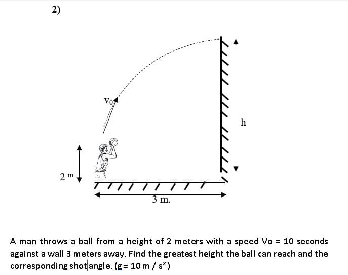 2)
vo
h
2 m
3 m.
A man throws a ball from a height of 2 meters with a speed Vo = 10 seconds
against a wall 3 meters away. Find the greatest height the ball can reach and the
corresponding shot angle. (g = 10 m / s?)
///

