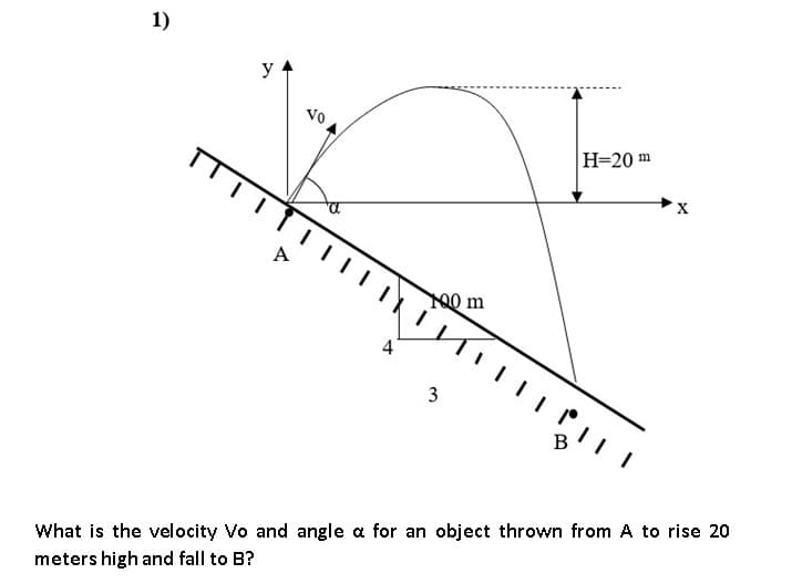 1)
y
Vo
Н-20 m
00 m
4
3
What is the velocity Vo and angle a for an object thrown from A to rise 20
meters high and fall to B?
