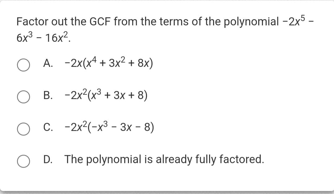 Factor out the GCF from the terms of the polynomial -2x5-
6x³-16x².
A. -2x(x4 + 3x² + 8x)
B. -2x²(x³ + 3x + 8)
C.
-2x²(-x³-3x − 8)
D. The polynomial is already fully factored.