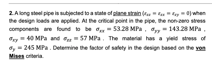 2. A long steel pipe is subjected to a state of plane strain (ɛzz = Ezx = Ezy = 0) when
the design loads are applied. At the critical point in the pipe, the non-zero stress
143.28 MPa ,
components are found to be oxx = 53.28 MPa , ơyy
Oxy
40 MPa and o22 = 57 MPa . The material has a yield stress of
= 245 MPa . Determine the factor of safety in the design based on the von
Oy
Mises criteria.
