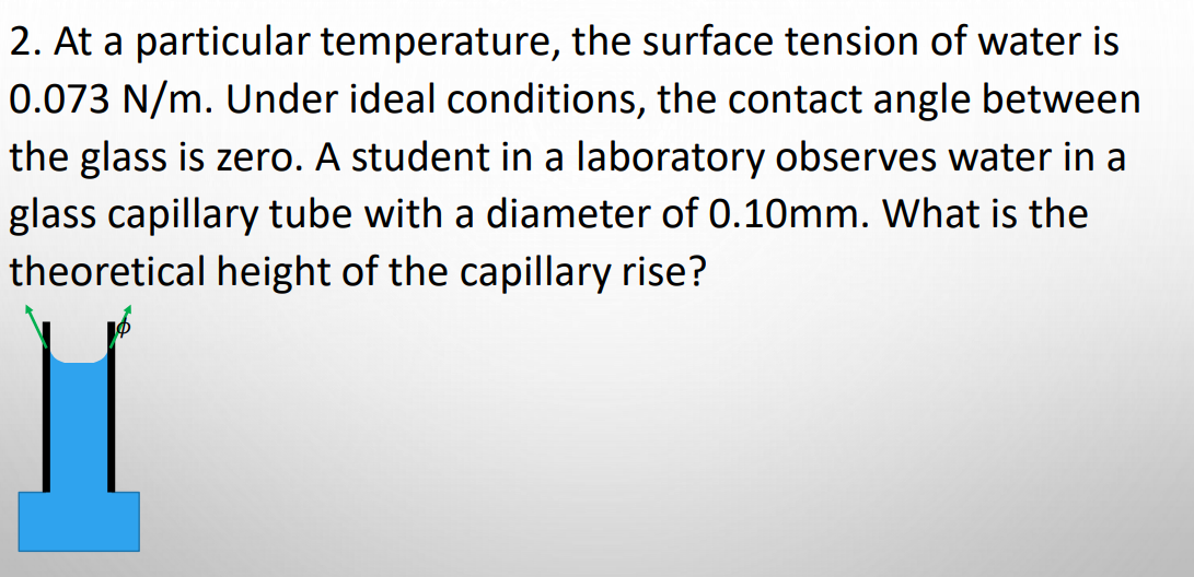 2. At a particular temperature, the surface tension of water is
0.073 N/m. Under ideal conditions, the contact angle between
the glass is zero. A student in a laboratory observes water in a
glass capillary tube with a diameter of 0.10mm. What is the
theoretical height of the capillary rise?
