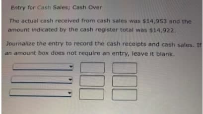Entry for Cash Sales; Cash Over
The actual cash received from cash sales was $14,953 and the
amount indicated by the cash register total was $14,922.
Journalize the entry to record the cash receipts and cash sales. If
an amount box does not require an entry, leave it blank.
00
