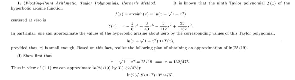 1. (Floating-Point Arithmetic, Taylor Polynomials, Horner's Method;
hyperbolic arcsine function
It is known that the ninth Taylor polynomial T(x) of the
f(x) = arcsinh(x) = In(x + V1+ x2)
centered at zero is
1
3
T(x) = x -
6
35
+
1152
40
112
In particular, one can approximate the values of the hyperbolic arcsine about zero by the corresponding values of this Taylor polynomial,
In(x + V1+x²2) = T(x),
provided that |x| is small enough. Based on this fact, realize the following plan of obtaining an approximation of In(25/19).
(i) Show first that
x + V1+x2 = 25/19 + x = 132/475.
Thus in view of (1.1) we can approximate In(25/19) by T(132/475):
In(25/19) z T(132/475).

