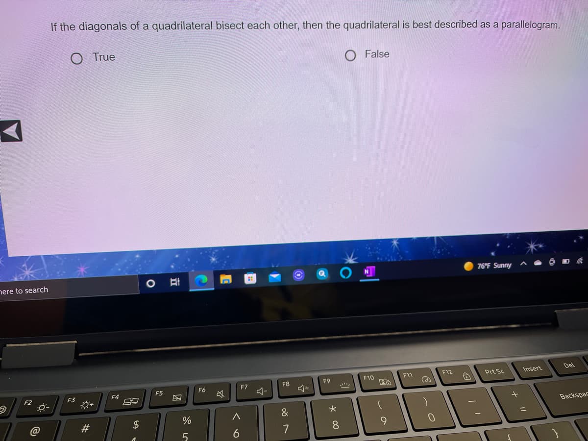 If the diagonals of a quadrilateral bisect each other, then the quadrilateral is best described as a parallelogram.
O True
False
76°F Sunny
nere to search
F10
F11
F12
Prt Sc
Insert
Del
F6
F7
F8
F9
F2
F3
F4
F5
Backspac
@
$
%
6
7
8
9.
23
