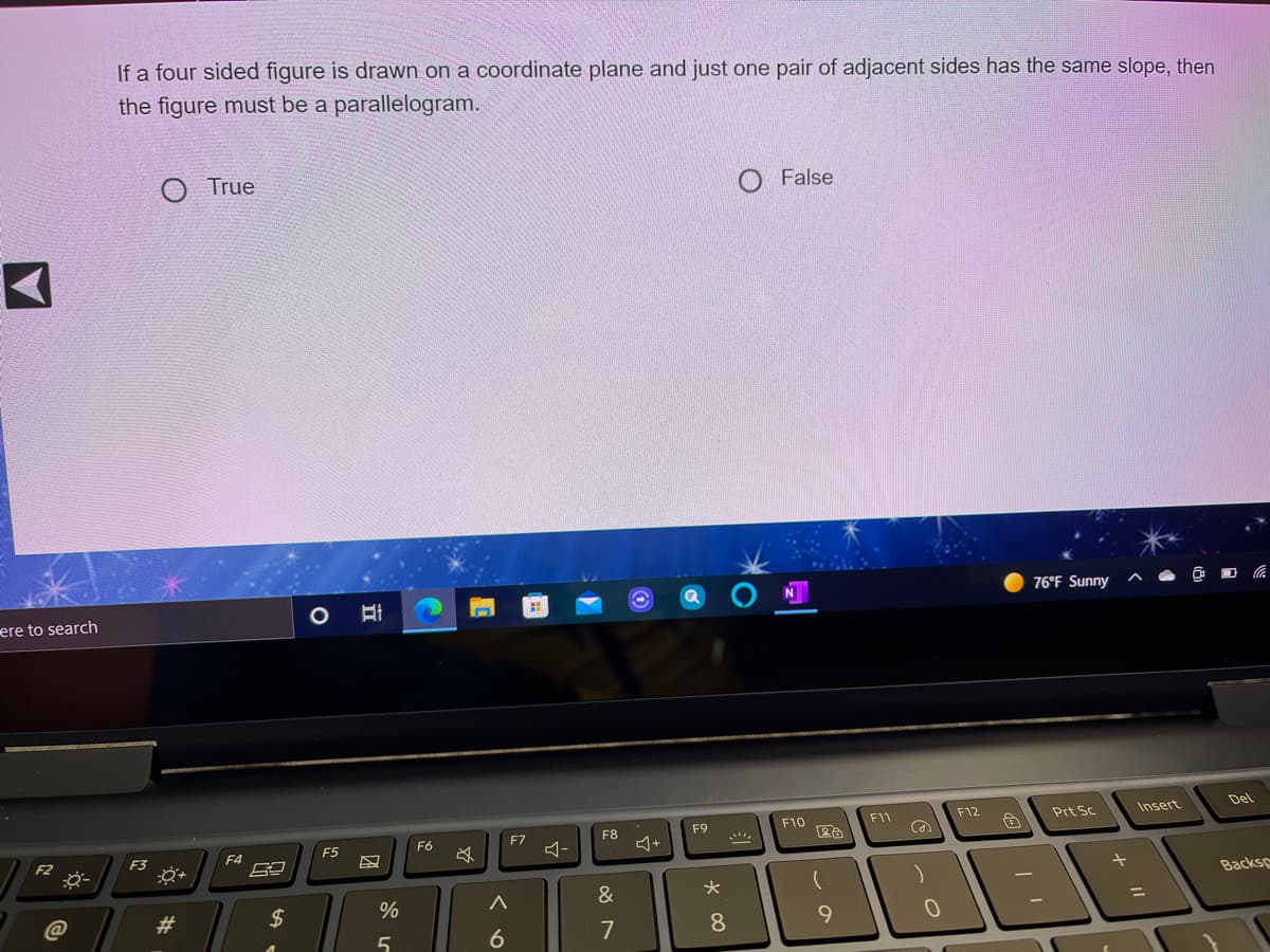 If a four sided figure is drawn on a coordinate plane and just one pair of adjacent sides has the same slope, then
the figure must be a parallelogram.
True
False
76°F Sunny
ere to search
F12
Insert
Del
F9
F10
F11
Prt Sc
F6
F7
F8
F3
F4
F5
Backsp
23
$
%
&
%3D
7
8.
9
6
