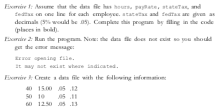 Exercise 1: Assume that the data file has hours, payRate, stateTax, and
fedTax on one line for each employee. stateTax and fedTax are given as
decimals (5% would be .05). Complete this program by filing in the code
(places in bold)
Exercise 2: Run the program. Note: the data file does not exist so you shoulé
get the error message:
Error opening file
It may not exist where indicated
Exercise 3: Create a data file with the following information:
40 15.00 .05 12
50 10
05 .11
60 12.50.05 13
