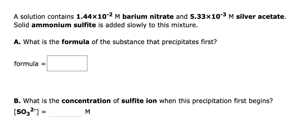 A solution contains 1.44×10-2 M barium nitrate and 5.33x10-³ M silver acetate.
Solid ammonium sulfite is added slowly to this mixture.
A. What is the formula of the substance that precipitates first?
formula =
B. What is the concentration of sulfite ion when this precipitation first begins?
[SO3²-] =
M