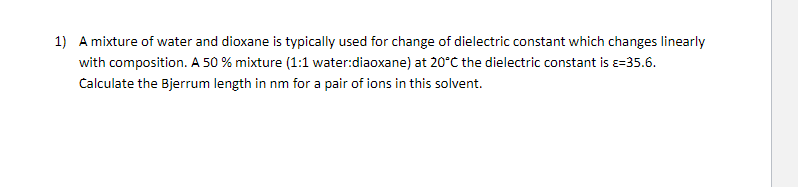1) A mixture of water and dioxane is typically used for change of dielectric constant which changes linearly
with composition. A 50 % mixture (1:1 water:diaoxane) at 20°C the dielectric constant is =35.6.
Calculate the Bjerrum length in nm for a pair of ions in this solvent.