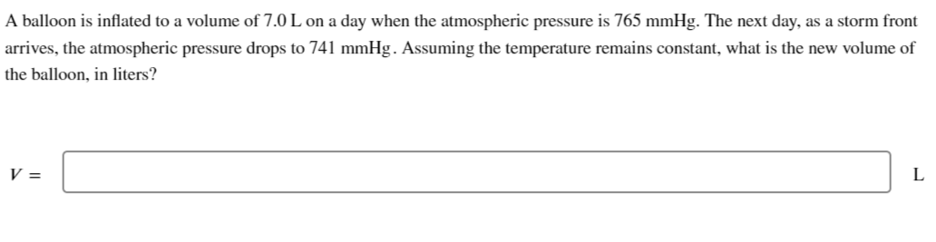 A balloon is inflated to a volume of 7.0 L on a day when the atmospheric pressure is 765 mmHg. The next day, as a storm front
arrives, the atmospheric pressure drops to 741 mmHg. Assuming the temperature remains constant, what is the new volume of
the balloon, in liters?
V =
L