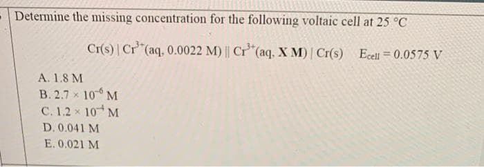 -Determine the missing concentration for the following voltaic cell at 25 °C
Cr(s) | Cr³+ (aq, 0.0022 M) || Cr³+ (aq, X M) | Cr(s) Ecell = 0.0575 V
A. 1.8 M
B. 2.7 × 10
M
C. 1.2 × 10 M
D. 0.041 M
E. 0.021 M