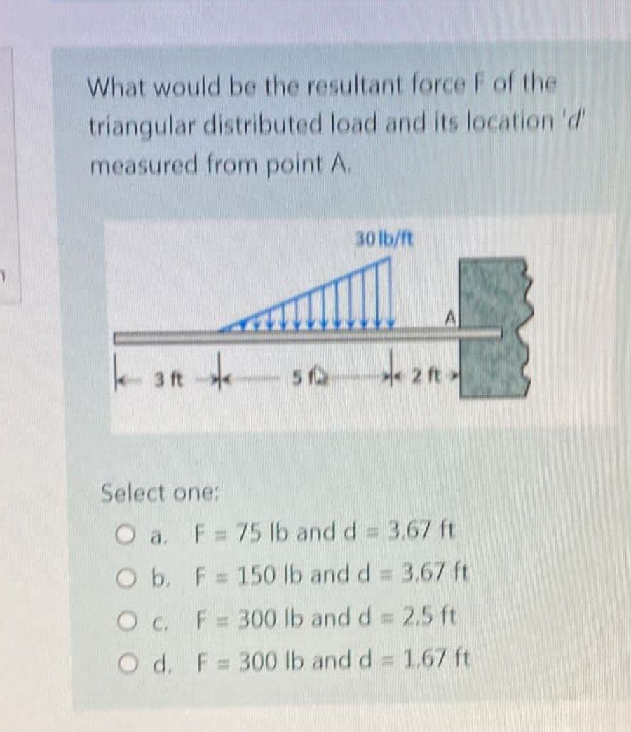 What would be the resultant force F of the
triangular distributed load and its location 'd'
measured from point A.
30 lb/ft
k3R 51
**21*
Select one:
O a. F = 75 lb and d = 3.67 ft
O b.
F = 150 lb and d = 3.67 ft
O c.
F = 300 lb and d = 2.5 ft
O d. F = 300 lb and d = 1,67 ft