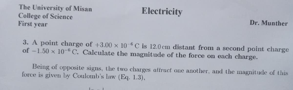 Electricity
The University of Misan
College of Science
First year
Dr. Munther
3. A point charge of +3.00 x 10-6 C is 12.0 cm distant from a second point charge
of -1.50 x 1-6 C. Calculate the magitude of the force on each charge.
Being of opposite signs, the two charges attract one another, and the magnitude of this
force is given by Coulomb's law (Eq. 1.3),
