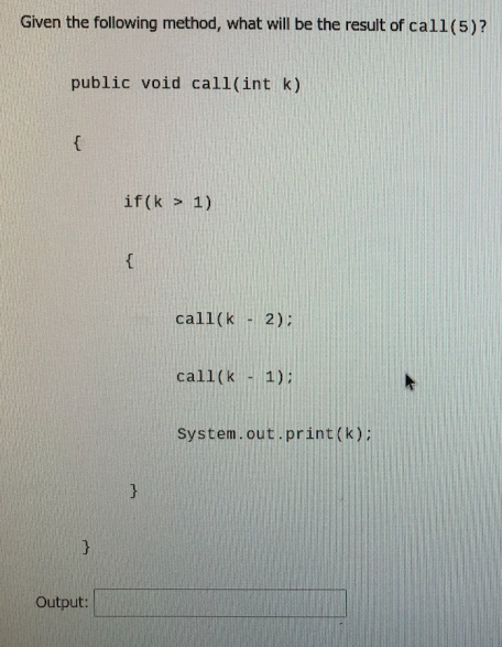 Given the following method, what will be the result of call(5)?
public void call(int k)
{
if (k > 1)
{
call(k
2);
call(k - 1);
System.out.print(k);
Output:

