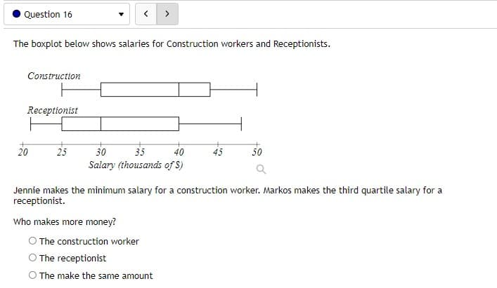 Question 16
>
The boxplot below shows salaries for Construction workers and Receptionists.
Construction
Receptionist
20
25
30
35
40
45
50
Salary (thousands of S)
Jennie makes the minimum salary for a construction worker. Markos makes the third quartile salary for a
receptionist.
Who makes more money?
O The construction worker
O The receptionist
O The make the same amount
