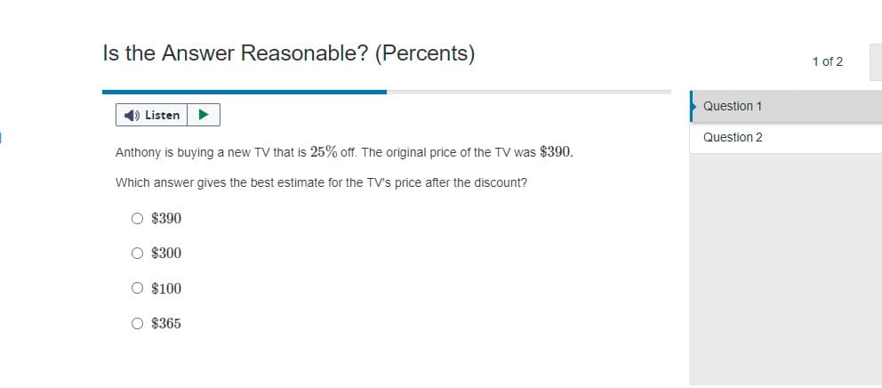 Is the Answer Reasonable? (Percents)
◄ Listen ▶
Anthony is buying a new TV that is 25% off. The original price of the TV was $390.
Which answer gives the best estimate for the TV's price after the discount?
O $390
O $300
O $100
O $365
Question 1
Question 2
1 of 2