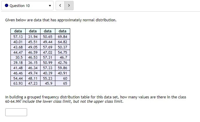 Question 10
>
Given below are data that has approximately normal distribution.
data
data
data
data
57.13
31.94
50.65
69.84
40.01
45.51
49.44
64.82
43.68
49.05
57.69
50.37
44.47
46.59
47.02
54.75
30.5
46.53
57.31
46.7
39.18
36.15
50.99
42.76
41.48
46.34
57.33
59.86
46.46
49.74
40.39
40.91
54.44
48.11
55.23
60
63.93
47.23
45.9
65
In building a grouped frequency distribution table for this data set, how many values are there in the class
60-64.99? Include the lower class limit, but not the upper class limit.
