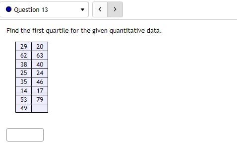 Question 13
Find the first quartile for the given quantitative data.
29
20
62
63
38
40
25
24
35
46
14
17
53
79
49
