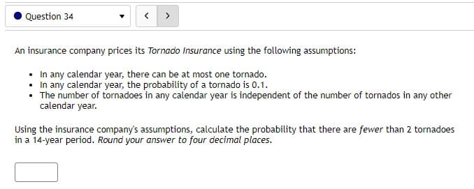 Question 34
An insurance company prices its Tornado Insurance using the following assumptions:
In any calendar year, there can be at most one tornado.
In any calendar year, the probability of a tornado is 0.1.
The number of tornadoes in any calendar year is independent of the number of tornados in any other
calendar year.
Using the insurance company's assumptions, calculate the probability that there are fewer than 2 tornadoes
in a 14-year period. Round your answer to four decimal places.
