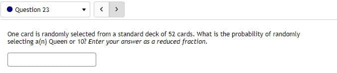 Question 23
One card is randomly selected from a standard deck of 52 cards. What is the probability of randomly
selecting a(n) Queen or 10? Enter your answer as a reduced fraction.
