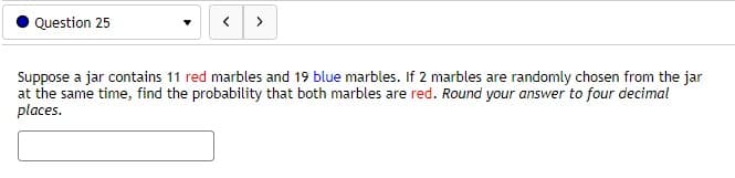 Question 25
>
Suppose a jar contains 11 red marbles and 19 blue marbles. If 2 marbles are randomly chosen from the jar
at the same time, find the probability that both marbles are red. Round your answer to four decimal
places.
