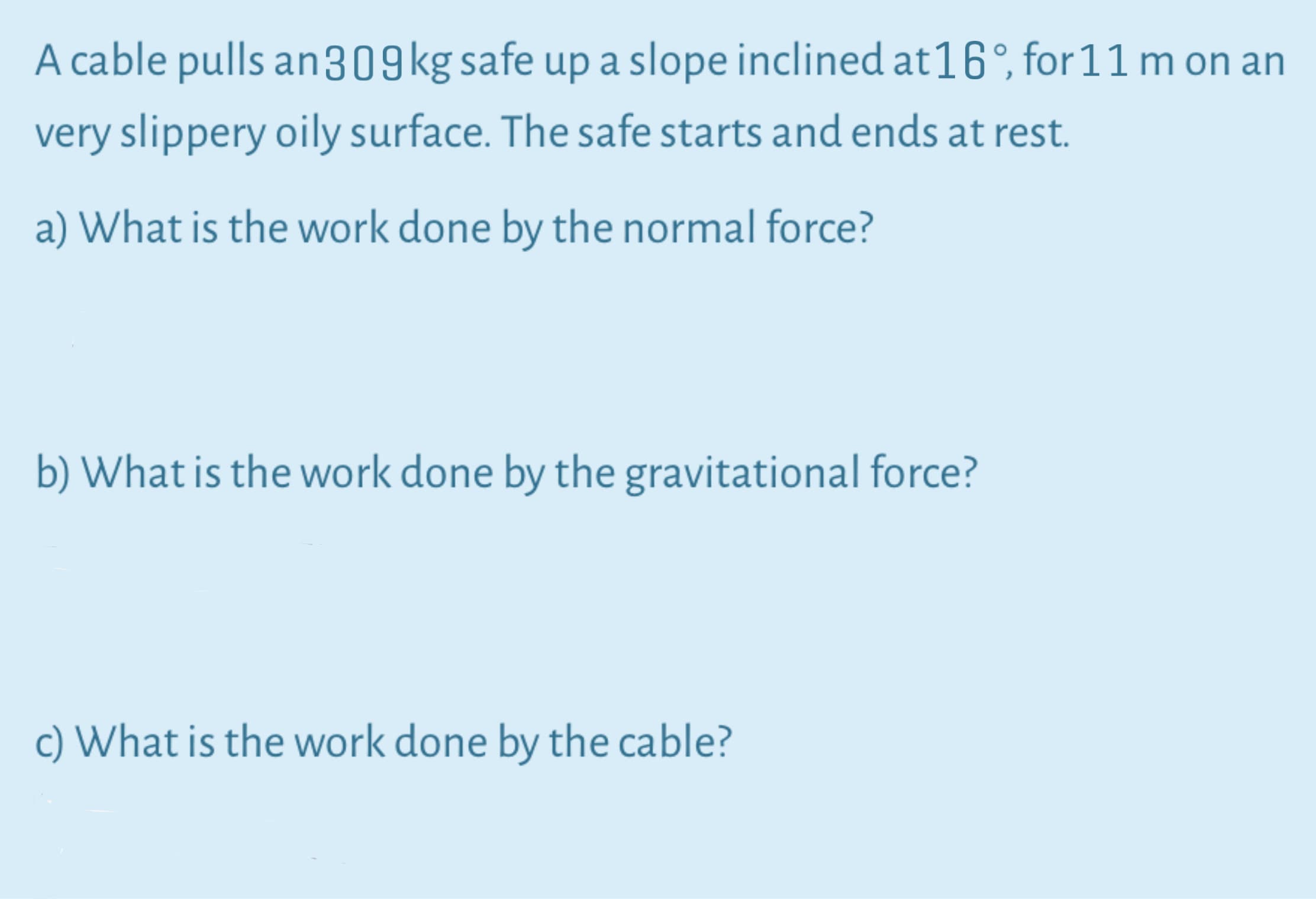 A cable pulls an309kg safe up a slope inclined at16°, for 11 m on an
very slippery oily surface. The safe starts and ends at rest.
a) What is the work done by the normal force?
b) What is the work done by the gravitational force?
c) What is the work done by the cable?
