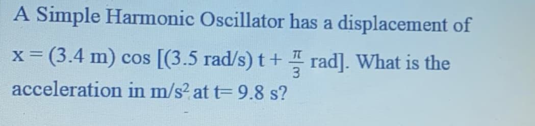 A Simple Harmonic Oscillator has a displacement of
x= (3.4 m) cos [(3.5 rad/s) t+ rad]. What is the
%3D
acceleration in m/s? at t= 9.8 s?
