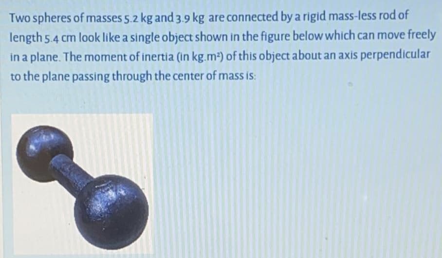Two spheres of masses 5.2 kg and 3.9 kg are connected by a rigid mass-less rod of
length 5.4 cm look like a single object shown in the figure below which can move freely
in a plane. The moment of inertia (in kg.m2) of this object about an axis perpendicular
to the plane passing through the center of masS is:
