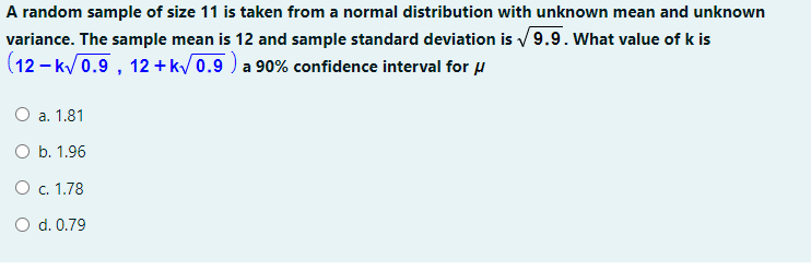 A random sample of size 11 is taken from a normal distribution with unknown mean and unknown
variance. The sample mean is 12 and sample standard deviation is /9.9. What value of k is
(12 - k/0.9 , 12 +k/0.9 ) a 90% confidence interval for u
a. 1.81
O b. 1.96
O . 1.78
O d. 0.79
