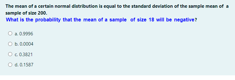 The mean of a certain normal distribution is equal to the standard deviation of the sample mean of a
sample of size 200.
What is the probability that the mean of a sample of size 18 will be negative?
a. 0.9996
O b. 0.0004
O c. 0.3821
O d. 0.1587
