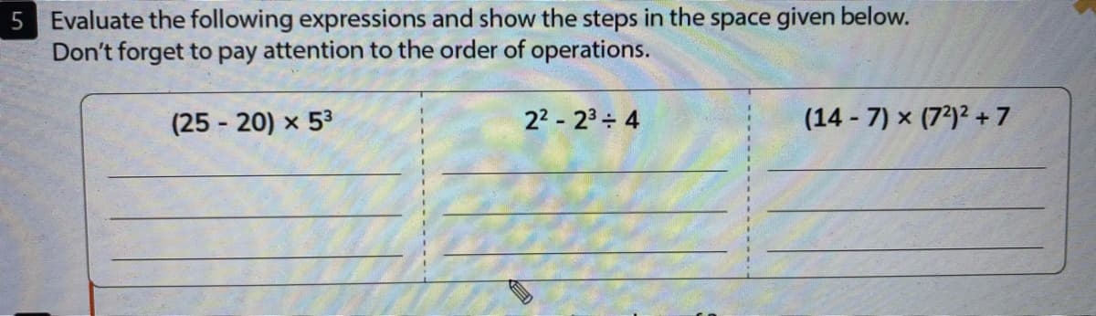 5 Evaluate the following expressions and show the steps in the space given below.
Don't forget to pay attention to the order of operations.
(25 - 20) x 53
22 - 23 4
(14 - 7) x (7²)² + 7
