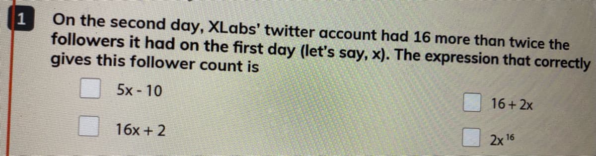 On the second day, XLabs' twitter account had 16 more than twice the
followers it had on the first day (let's say, x). The expression that correctly
gives this follower count is
1
5x - 10
16+ 2x
16x + 2
2x 16
