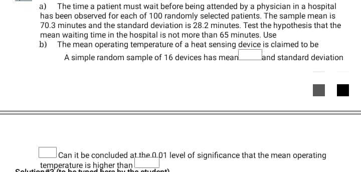 a) The time a patient must wait before being attended by a physician in a hospital
has been observed for each of 100 randomly selected patients. The sample mean is
70.3 minutes and the standard deviation is 28.2 minutes. Test the hypothesis that the
mean waiting time in the hospital is not more than 65 minutes. Use
b) The mean operating temperature of a heat sensing device is claimed to be
A simple random sample of 16 devices has mean.
land standard deviation
Can it be concluded at the 001 level of significance that the mean operating
temperature is higher than
Selution#2' (te be tur ed Bore by the otudont)
