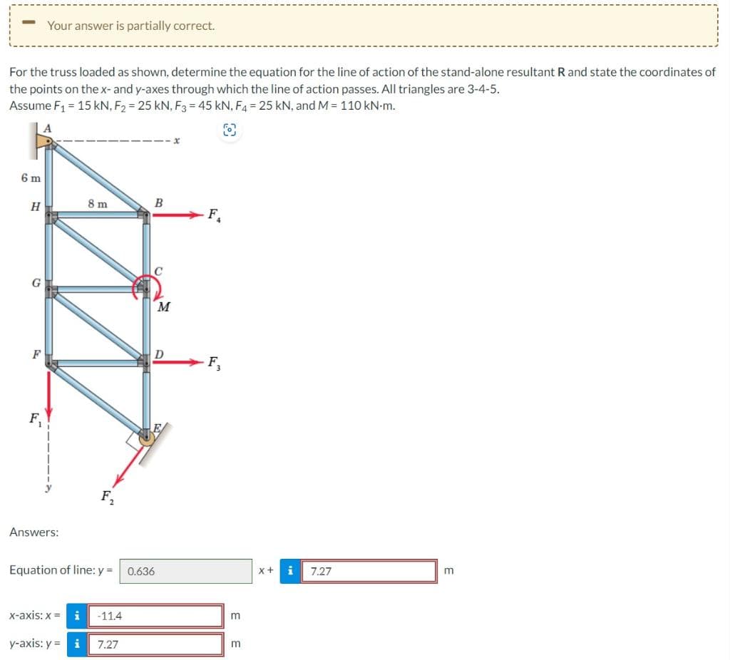 -
For the truss loaded as shown, determine the equation for the line of action of the stand-alone resultant R and state the coordinates of
the points on the x- and y-axes through which the line of action passes. All triangles are 3-4-5.
Assume F₁ = 15 kN, F₂ = 25 kN, F3 = 45 kN, F4 = 25 kN, and M = 110 kN-m.
O
6 m
H
Your answer is partially correct.
G
Answers:
8 m
F₂
B
x-axis: x = i -11.4
y-axis: y = i 7.27
Equation of line: y = 0.636
M
D
F₁
F₂
m
m
X + i
7.27
m