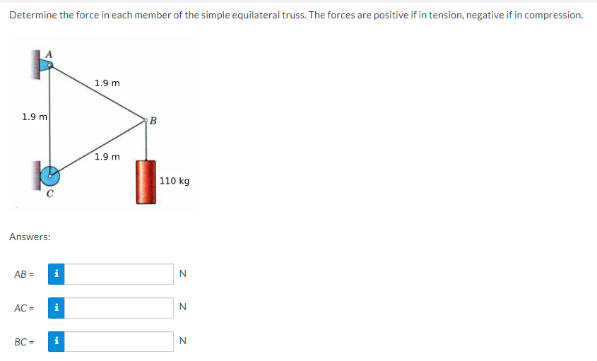 Determine the force in each member of the simple equilateral truss. The forces are positive if in tension, negative if in compression.
1.9 m
Answers:
AB=
AC =
BC=
i
i
i
1.9 m
1.9 m
B
110 kg
N
N
N