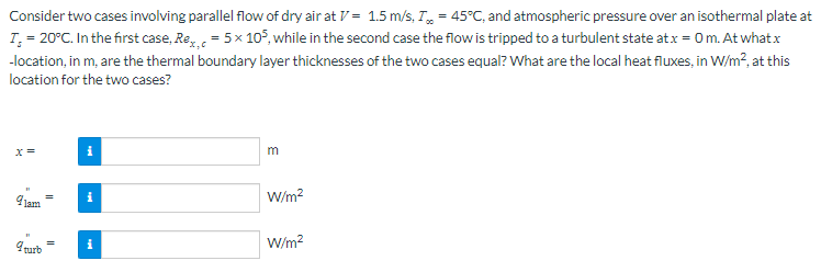 Consider two cases involving parallel flow of dry air at V = 1.5 m/s, T=45°C, and atmospheric pressure over an isothermal plate at
T = 20°C. In the first case, Rex, = 5 x 105, while in the second case the flow is tripped to a turbulent state at x = 0 m. At what x
-location, in m, are the thermal boundary layer thicknesses of the two cases equal? What are the local heat fluxes, in W/m², at this
location for the two cases?
x =
9jam
9 turb
II
=
i
i
m
W/m²
W/m²