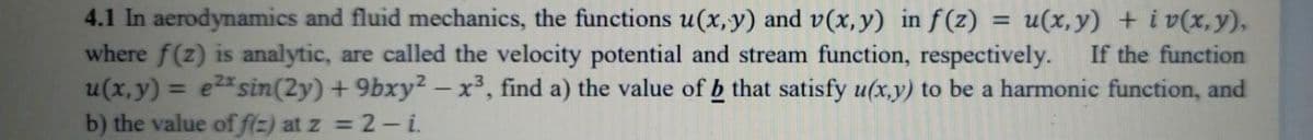 4.1 In aerodynamics and fluid mechanics, the functions u(x, y) and v(x, y) in f(z)
where f(z) is analytic, are called the velocity potential and stream function, respectively.
u(x, y) = e2* sin(2y) + 9bxy? – x³, find a) the value of b that satisfy u(x,y) to be a harmonic function, and
b) the value of f(=) at z = 2- i.
u(x, y) + i v(x,y),
If the function
%3D
