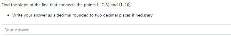 Find the slope of the line that connects the points (-7, 3) and (1, 10).
• Write your answer as a decimal rounded to two decimal places if necissary.
Your Answer
