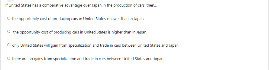 If United States has a comparative advantage over Japan in the production of cars, then.
O the opportunity cost of producing cars in United States is lower than in Japan.
the opportunity cost of producing cars in United States is higher than in Japan.
O only United States will gain from specialization and trade in cars between United States and Japan.
O there are no gains from specialization and trade in cars between United States and Japan.
