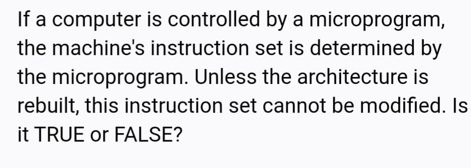 If a computer is controlled by a microprogram,
the machine's instruction set is determined by
the microprogram. Unless the architecture is
rebuilt, this instruction set cannot be modified. Is
it TRUE or FALSE?
