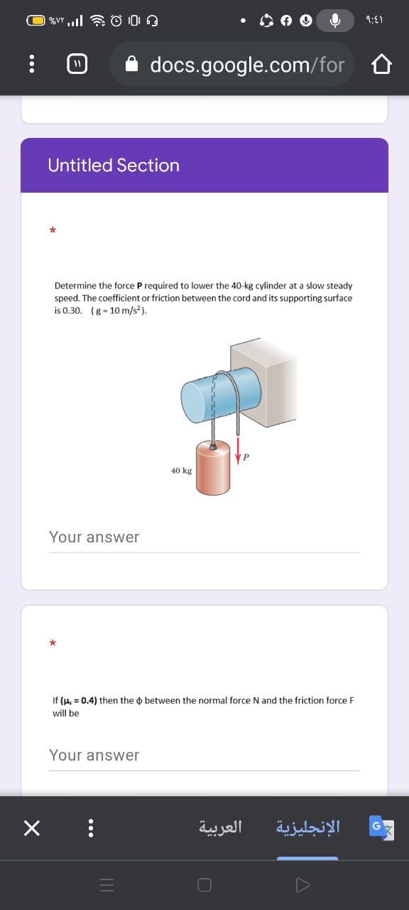 • O O O
9:E1
docs.google.com/for O
Untitled Section
Determine the force P required to lower the 40-kg cylinder at a slow steady
speed. The coefficient or friction between the cord and its supporting surface
is 0.30. (g = 10 m/s).
40 kg
Your answer
If (u, = 0.4) then the o between the normal force N and the friction force F
will be
Your answer
العربية
الإنجليزية
