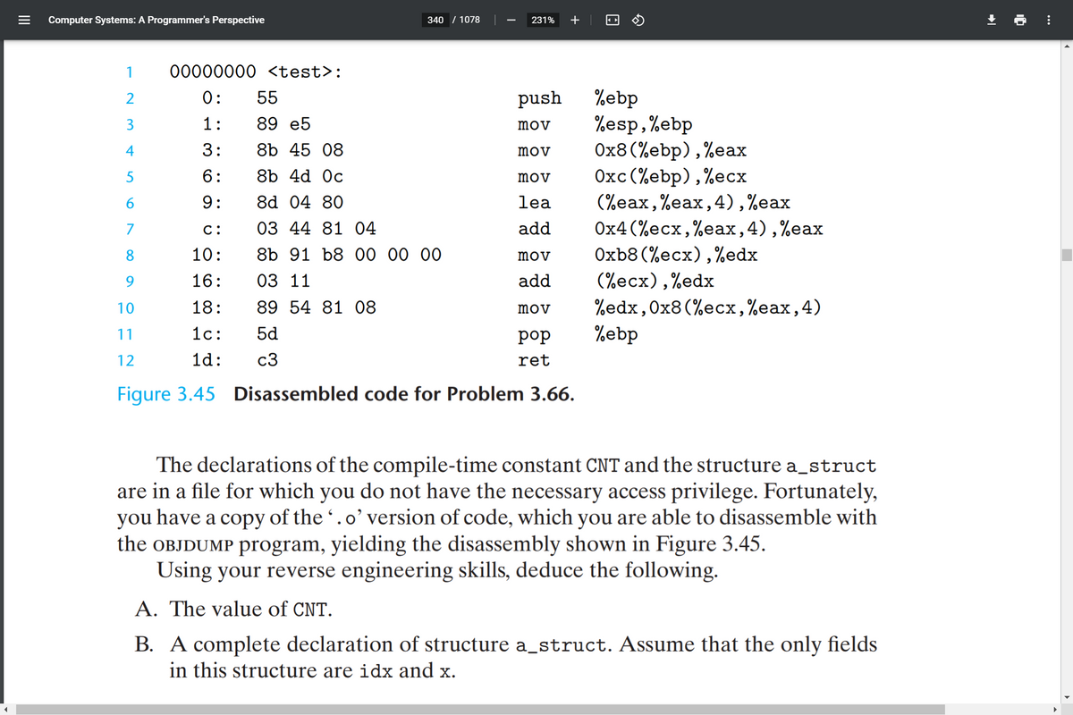 Computer Systems: A Programmer's Perspective
340
/ 1078
231%
+
1
00000000 <test>:
%ebp
%esp,%ebp
Ox8(%ebp),%eax
Oxc (%ebp),%ecx
(%eax,%eax,4),%eax
2
0:
55
push
1:
89 e5
mov
4
3:
8b 45 08
mov
6:
8b 4d Oc
mov
9:
8d 04 80
lea
Ох4 (%eсx, %eaах, 4) ,%eax
Oxb8 (%ecx),%edx
(%ecx),%edx
%edx,0x8 (%ecх,%eax,4)
%ebp
03 44 81 04
8b 91 b8 00 00 00
7
C:
add
8
10:
mov
16:
03 11
add
10
18:
89 54 81 O8
mov
11
1c:
5d
роp
12
1d:
c3
ret
Figure 3.45 Disassembled code for Problem 3.66.
The declarations of the compile-time constant CNT and the structure a_struct
are in a file for which you do not have the necessary access privilege. Fortunately,
you have a copy of the .o' version of code, which you are able to disassemble with
the OBJDUMP program, yielding the disassembly shown in Figure 3.45.
Using your reverse engineering skills, deduce the following.
A. The value of CNT.
B. A complete declaration of structure a_struct. Assume that the only fields
in this structure are idx and x.
II
